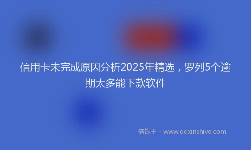 信用卡未完成原因分析2025年精选，罗列5个逾期太多能下款软件