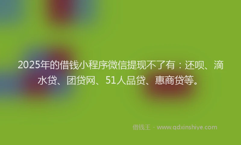 2025年的借钱小程序微信提现不了有：还呗、滴水贷、团贷网、51人品贷、惠商贷等。