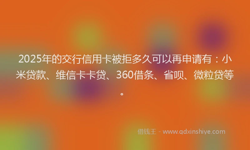 2025年的交行信用卡被拒多久可以再申请有：小米贷款、维信卡卡贷、360借条、省呗、微粒贷等。