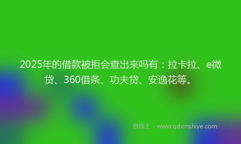 2025年的借款被拒会查出来吗有：拉卡拉、e微贷、360借条、功夫贷、安逸花等。