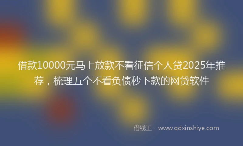 借款10000元马上放款不看征信个人贷2025年推荐，梳理五个不看负债秒下款的网贷软件