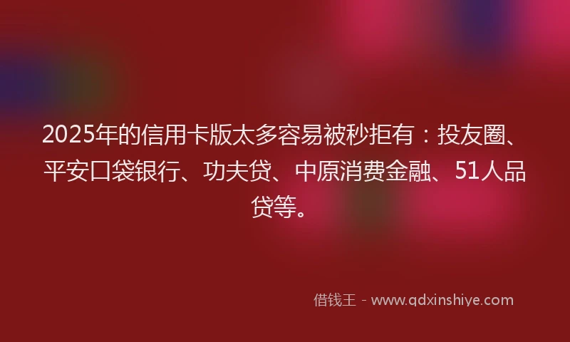 2025年的信用卡版太多容易被秒拒有：投友圈、平安口袋银行、功夫贷、中原消费金融、51人品贷等。
