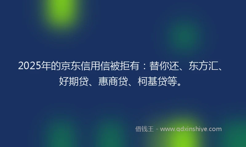 2025年的京东信用信被拒有：替你还、东方汇、好期贷、惠商贷、柯基贷等。