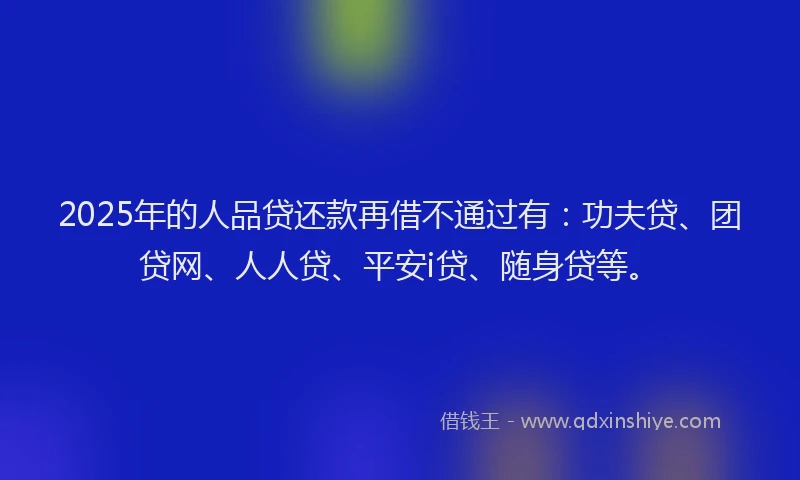 2025年的人品贷还款再借不通过有：功夫贷、团贷网、人人贷、平安i贷、随身贷等。