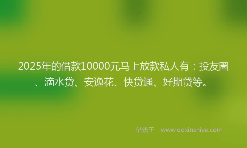2025年的借款10000元马上放款私人有：投友圈、滴水贷、安逸花、快贷通、好期贷等。