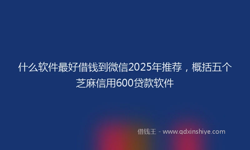 什么软件最好借钱到微信2025年推荐，概括五个芝麻信用600贷款软件