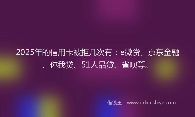2025年的信用卡被拒几次有：e微贷、京东金融、你我贷、51人品贷、省呗等。