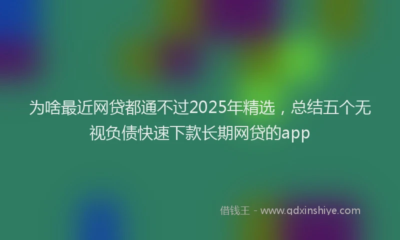为啥最近网贷都通不过2025年精选，总结五个无视负债快速下款长期网贷的app