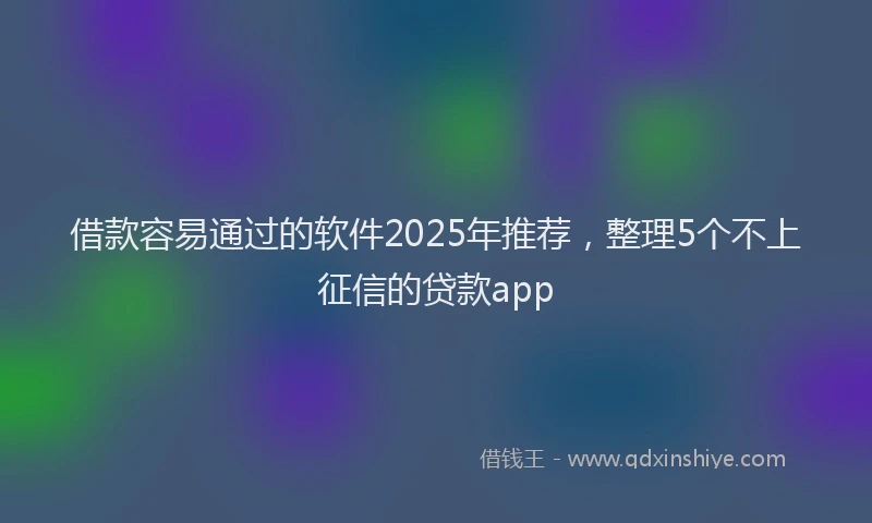 借款容易通过的软件2025年推荐，整理5个不上征信的贷款app