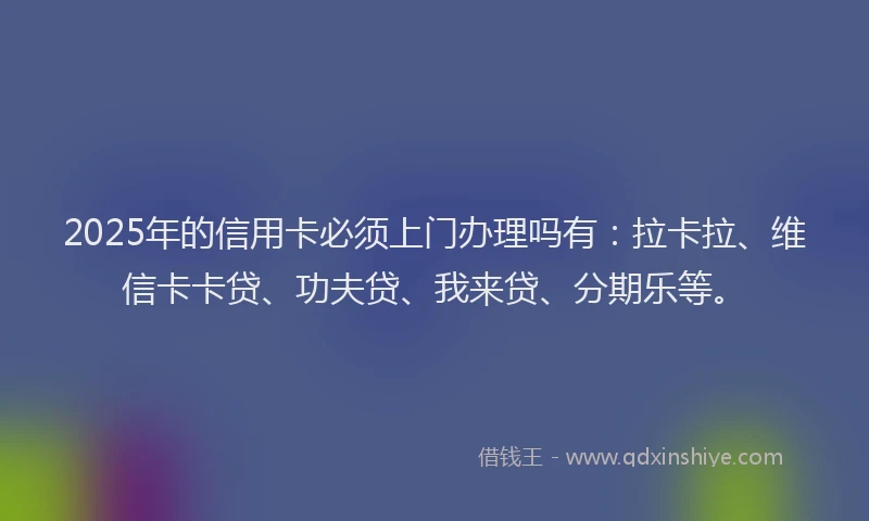 2025年的信用卡必须上门办理吗有：拉卡拉、维信卡卡贷、功夫贷、我来贷、分期乐等。