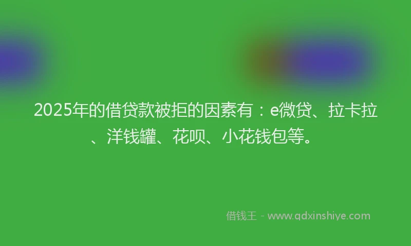 2025年的借贷款被拒的因素有：e微贷、拉卡拉、洋钱罐、花呗、小花钱包等。