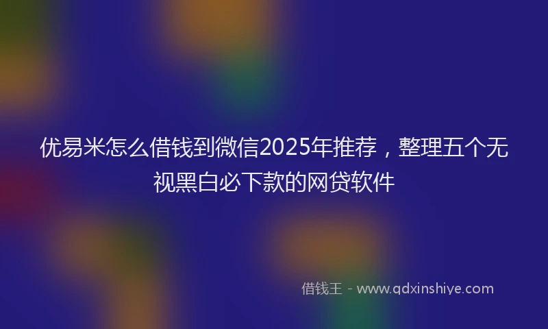 优易米怎么借钱到微信2025年推荐，整理五个无视黑白必下款的网贷软件