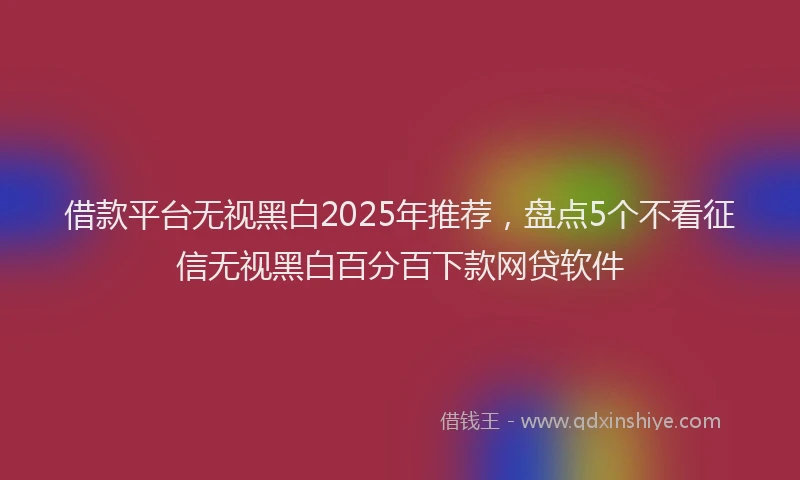 借款平台无视黑白2025年推荐，盘点5个不看征信无视黑白百分百下款网贷软件
