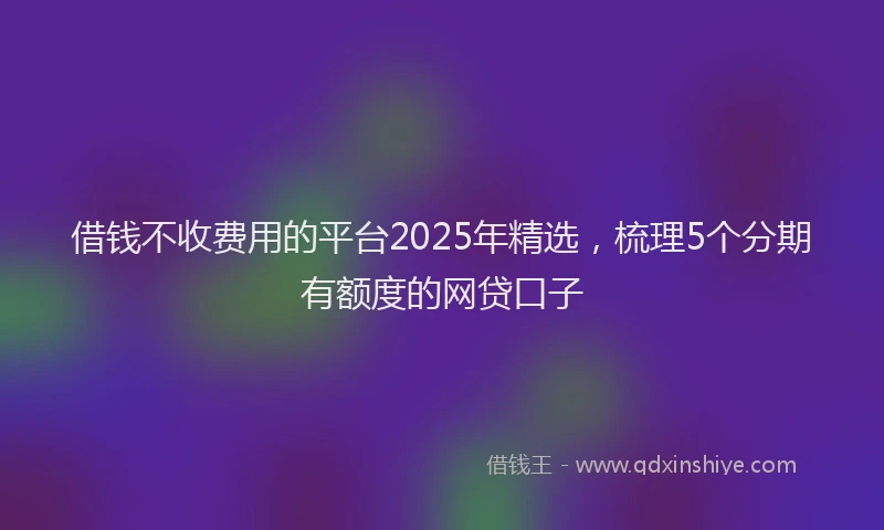 借钱不收费用的平台2025年精选，梳理5个分期有额度的网贷口子