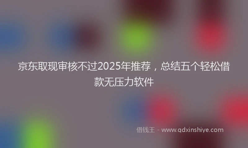 京东取现审核不过2025年推荐，总结五个轻松借款无压力软件