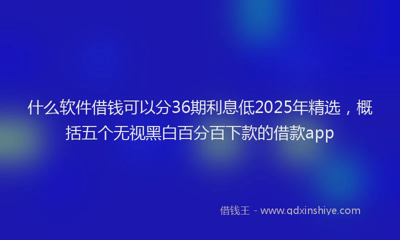 什么软件借钱可以分36期利息低2025年精选，概括五个无视黑白百分百下款的借款app
