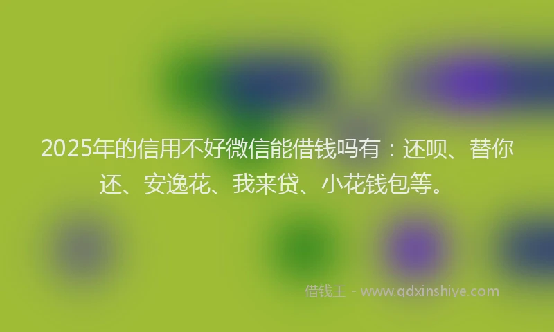 2025年的信用不好微信能借钱吗有：还呗、替你还、安逸花、我来贷、小花钱包等。