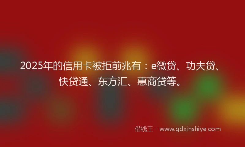 2025年的信用卡被拒前兆有：e微贷、功夫贷、快贷通、东方汇、惠商贷等。