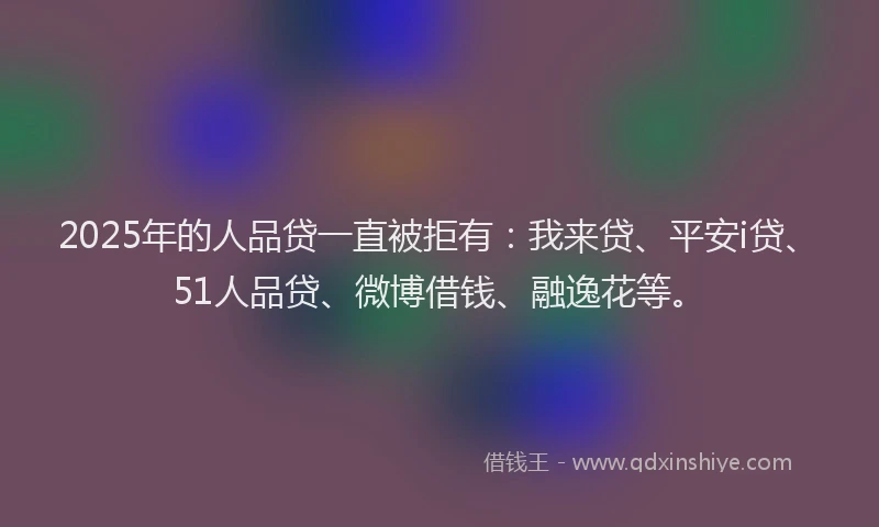 2025年的人品贷一直被拒有：我来贷、平安i贷、51人品贷、微博借钱、融逸花等。