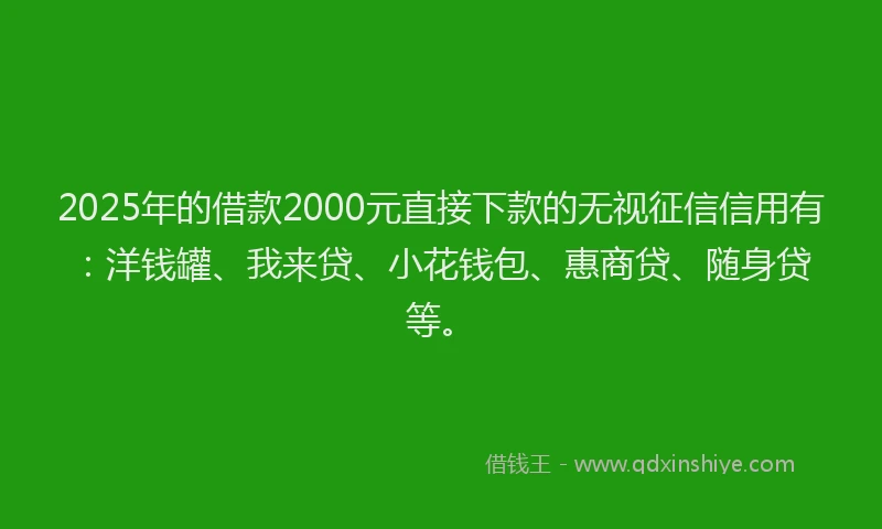 2025年的借款2000元直接下款的无视征信信用有：洋钱罐、我来贷、小花钱包、惠商贷、随身贷等。