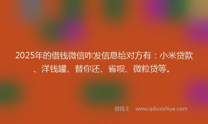 2025年的借钱微信咋发信息给对方有：小米贷款、洋钱罐、替你还、省呗、微粒贷等。