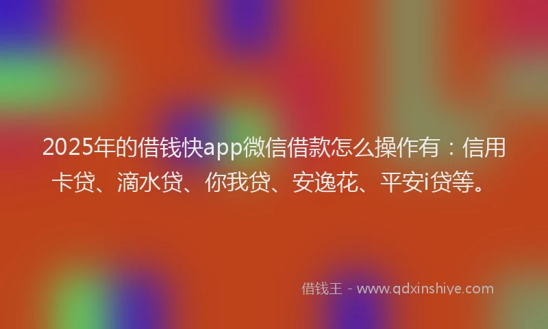 2025年的借钱快app微信借款怎么操作有：信用卡贷、滴水贷、你我贷、安逸花、平安i贷等。