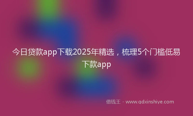 今日贷款app下载2025年精选，梳理5个门槛低易下款app