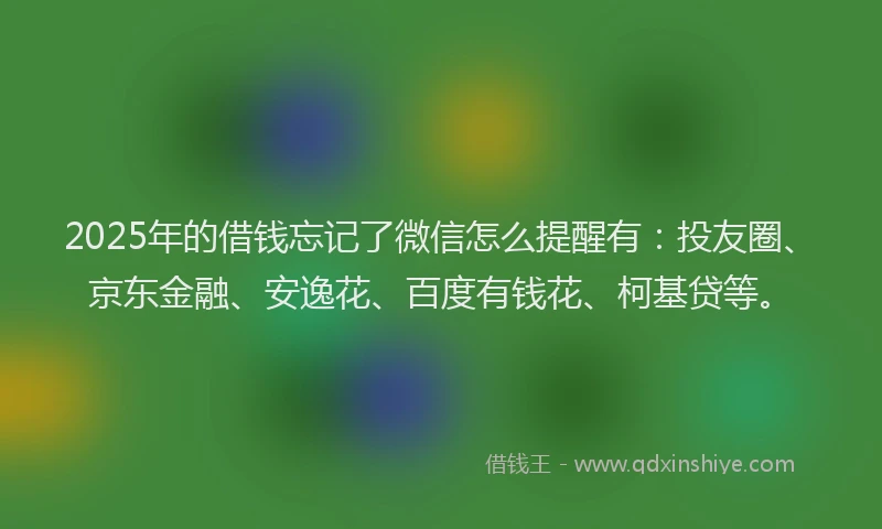 2025年的借钱忘记了微信怎么提醒有：投友圈、京东金融、安逸花、百度有钱花、柯基贷等。