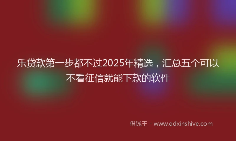 乐贷款第一步都不过2025年精选，汇总五个可以不看征信就能下款的软件