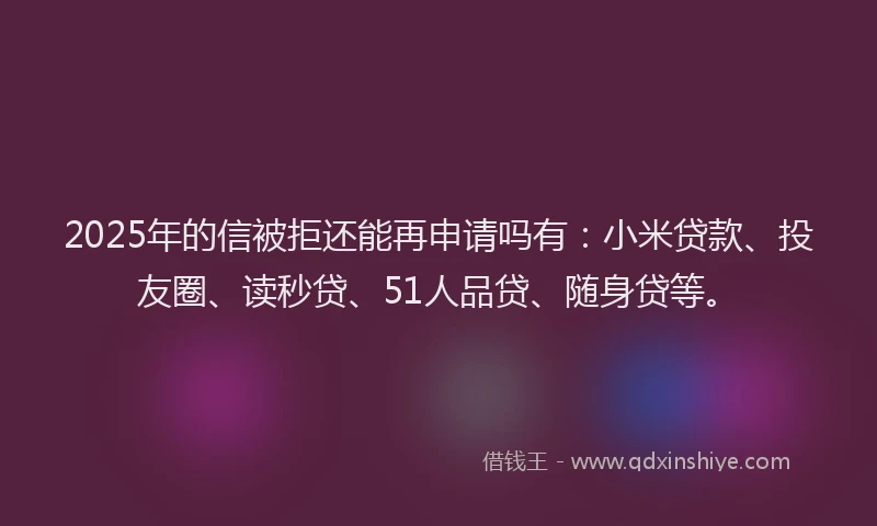 2025年的信被拒还能再申请吗有：小米贷款、投友圈、读秒贷、51人品贷、随身贷等。