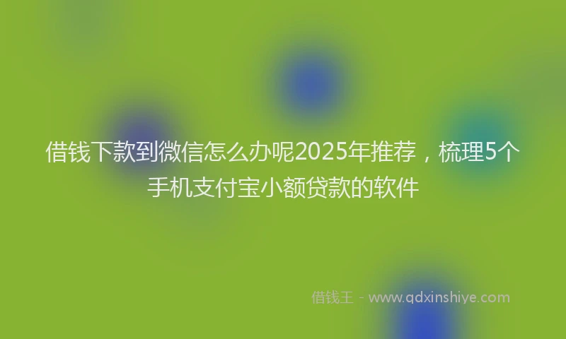 借钱下款到微信怎么办呢2025年推荐，梳理5个手机支付宝小额贷款的软件
