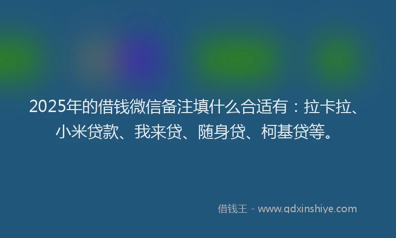 2025年的借钱微信备注填什么合适有：拉卡拉、小米贷款、我来贷、随身贷、柯基贷等。