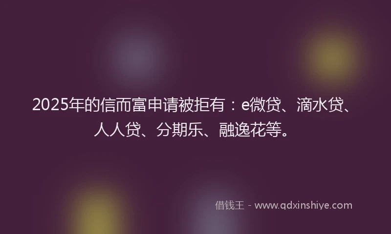 2025年的信而富申请被拒有：e微贷、滴水贷、人人贷、分期乐、融逸花等。