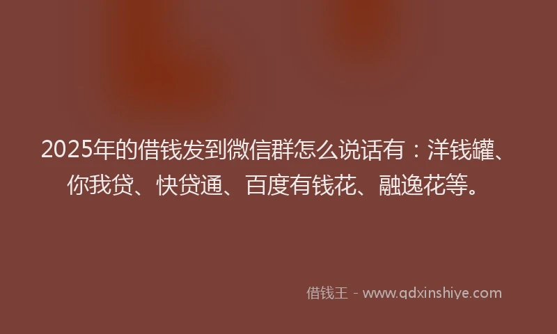 2025年的借钱发到微信群怎么说话有：洋钱罐、你我贷、快贷通、百度有钱花、融逸花等。