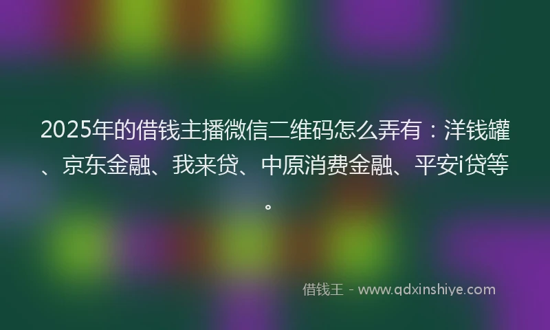 2025年的借钱主播微信二维码怎么弄有：洋钱罐、京东金融、我来贷、中原消费金融、平安i贷等。