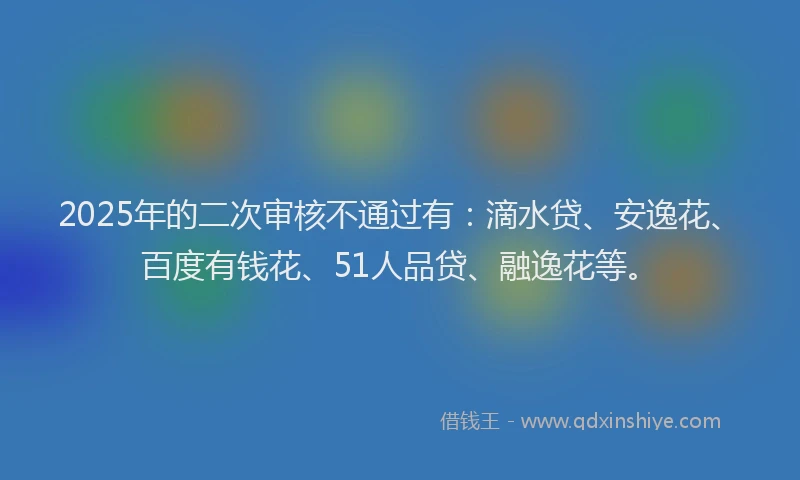 2025年的二次审核不通过有：滴水贷、安逸花、百度有钱花、51人品贷、融逸花等。