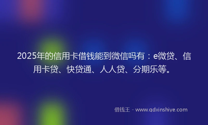 2025年的信用卡借钱能到微信吗有：e微贷、信用卡贷、快贷通、人人贷、分期乐等。