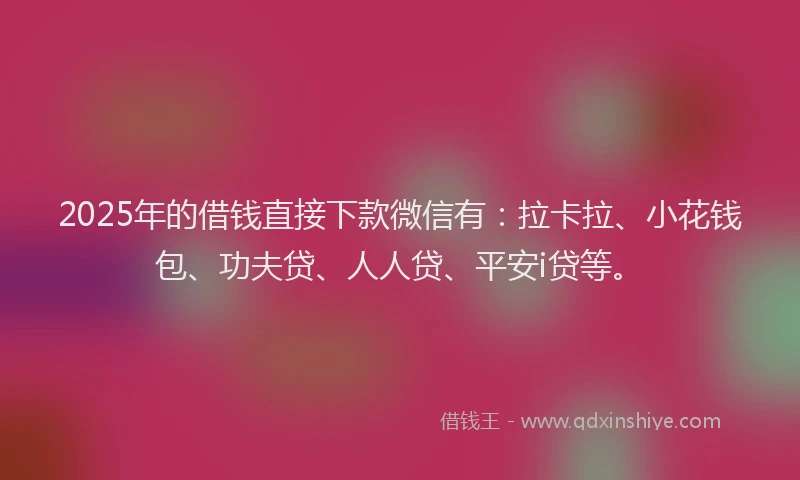 2025年的借钱直接下款微信有：拉卡拉、小花钱包、功夫贷、人人贷、平安i贷等。