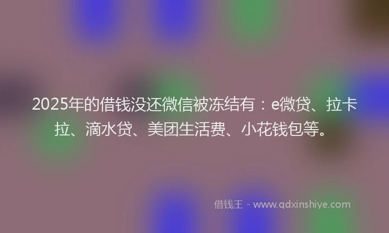 2025年的借钱没还微信被冻结有：e微贷、拉卡拉、滴水贷、美团生活费、小花钱包等。