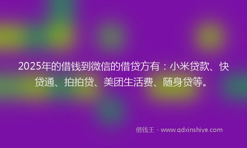 2025年的借钱到微信的借贷方有：小米贷款、快贷通、拍拍贷、美团生活费、随身贷等。