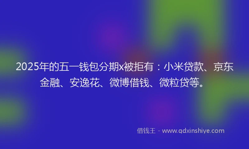 2025年的五一钱包分期x被拒有：小米贷款、京东金融、安逸花、微博借钱、微粒贷等。
