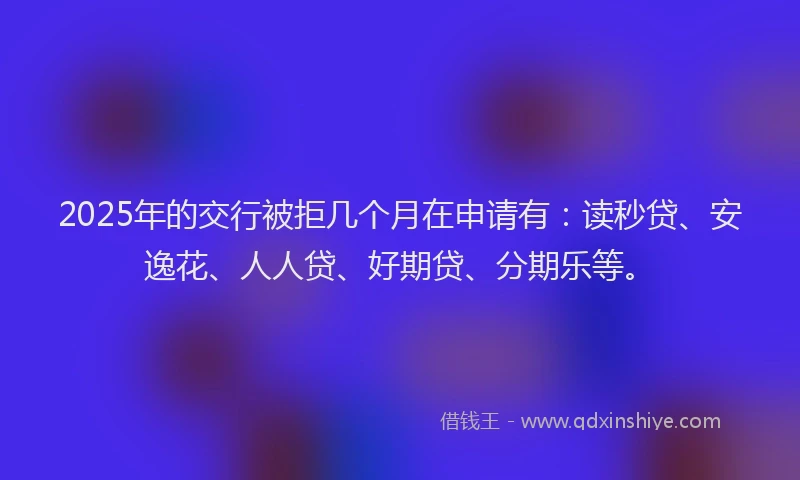 2025年的交行被拒几个月在申请有：读秒贷、安逸花、人人贷、好期贷、分期乐等。
