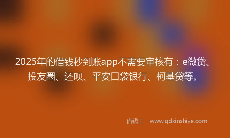 2025年的借钱秒到账app不需要审核有：e微贷、投友圈、还呗、平安口袋银行、柯基贷等。