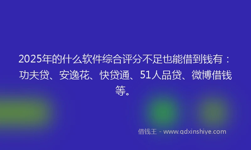 2025年的什么软件综合评分不足也能借到钱有：功夫贷、安逸花、快贷通、51人品贷、微博借钱等。