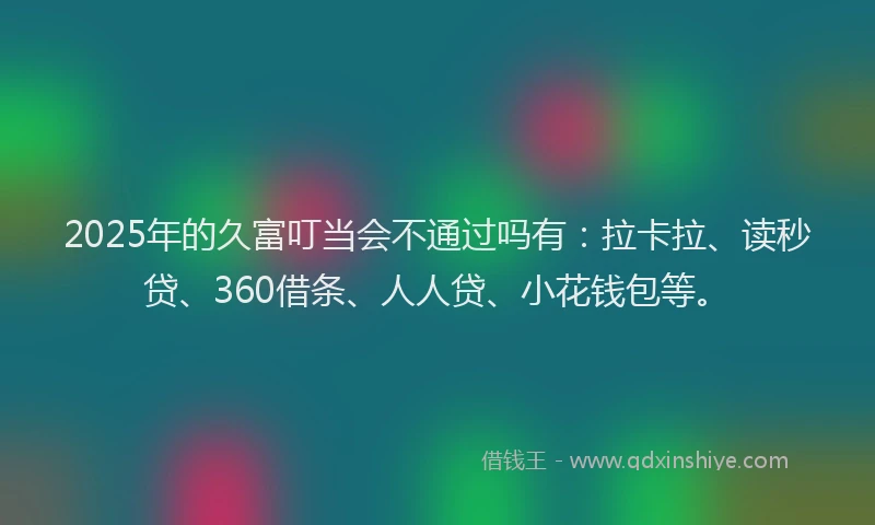 2025年的久富叮当会不通过吗有：拉卡拉、读秒贷、360借条、人人贷、小花钱包等。