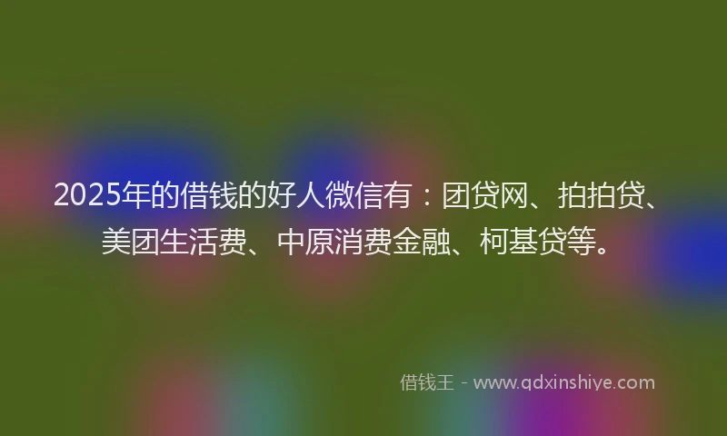 2025年的借钱的好人微信有：团贷网、拍拍贷、美团生活费、中原消费金融、柯基贷等。