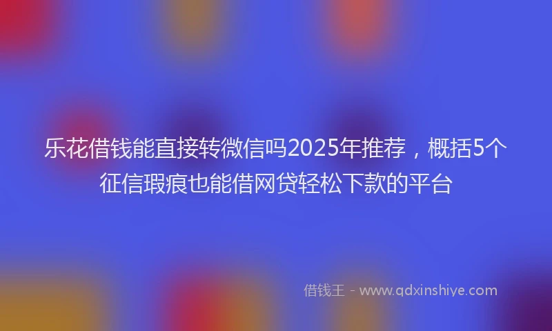 乐花借钱能直接转微信吗2025年推荐，概括5个征信瑕疵也能借网贷轻松下款的平台
