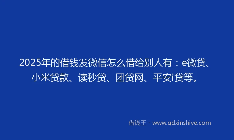 2025年的借钱发微信怎么借给别人有：e微贷、小米贷款、读秒贷、团贷网、平安i贷等。