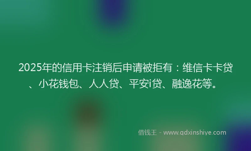2025年的信用卡注销后申请被拒有：维信卡卡贷、小花钱包、人人贷、平安i贷、融逸花等。