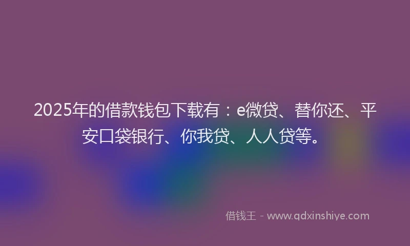 2025年的借款钱包下载有：e微贷、替你还、平安口袋银行、你我贷、人人贷等。